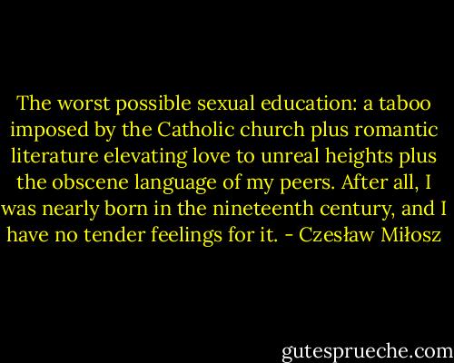 The worst possible sexual education: a taboo imposed by the Catholic church plus romantic literature elevating love to unreal heights plus the obscene language of my peers. After all, I was nearly born in the nineteenth century, and I have no tender feelings for it. - Czesław Miłosz