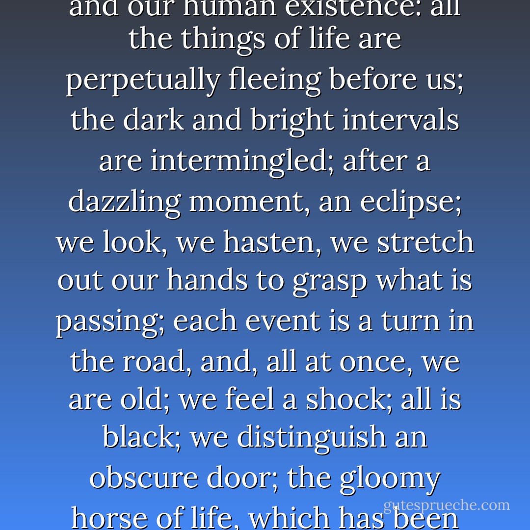 To travel is to be born and to die at every instant; perhaps, in the vaguest region of his mind, he did make comparisons between the shifting horizon and our human existence: all the things of life are perpetually fleeing before us; the dark and bright intervals are intermingled; after a dazzling moment, an eclipse; we look, we hasten, we stretch out our hands to grasp what is passing; each event is a turn in the road, and, all at once, we are old; we feel a shock; all is black; we distinguish an obscure door; the gloomy horse of life, which has been drawing us halts, and we see a veiled and unknown person unharnessing amid the shadows. - Victor Hugo
