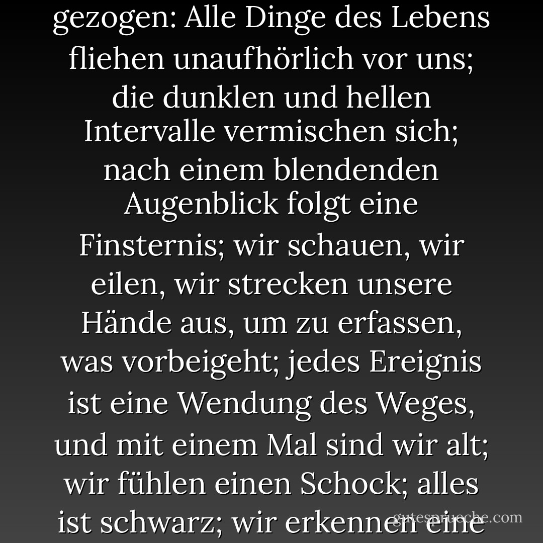 Reisen bedeutet, in jedem Augenblick geboren zu werden und zu sterben; vielleicht hat er in der vagesten Region seines Geistes Vergleiche zwischen dem sich verändernden Horizont und unserer menschlichen Existenz gezogen: Alle Dinge des Lebens fliehen unaufhörlich vor uns; die dunklen und hellen Intervalle vermischen sich; nach einem blendenden Augenblick folgt eine Finsternis; wir schauen, wir eilen, wir strecken unsere Hände aus, um zu erfassen, was vorbeigeht; jedes Ereignis ist eine Wendung des Weges, und mit einem Mal sind wir alt; wir fühlen einen Schock; alles ist schwarz; wir erkennen eine undurchsichtige Tür; das düstere Pferd des Lebens, das uns gezogen hat, hält an, und wir sehen eine verschleierte und unbekannte Person, die sich in den Schatten ausschaltet. - Victor Hugo<