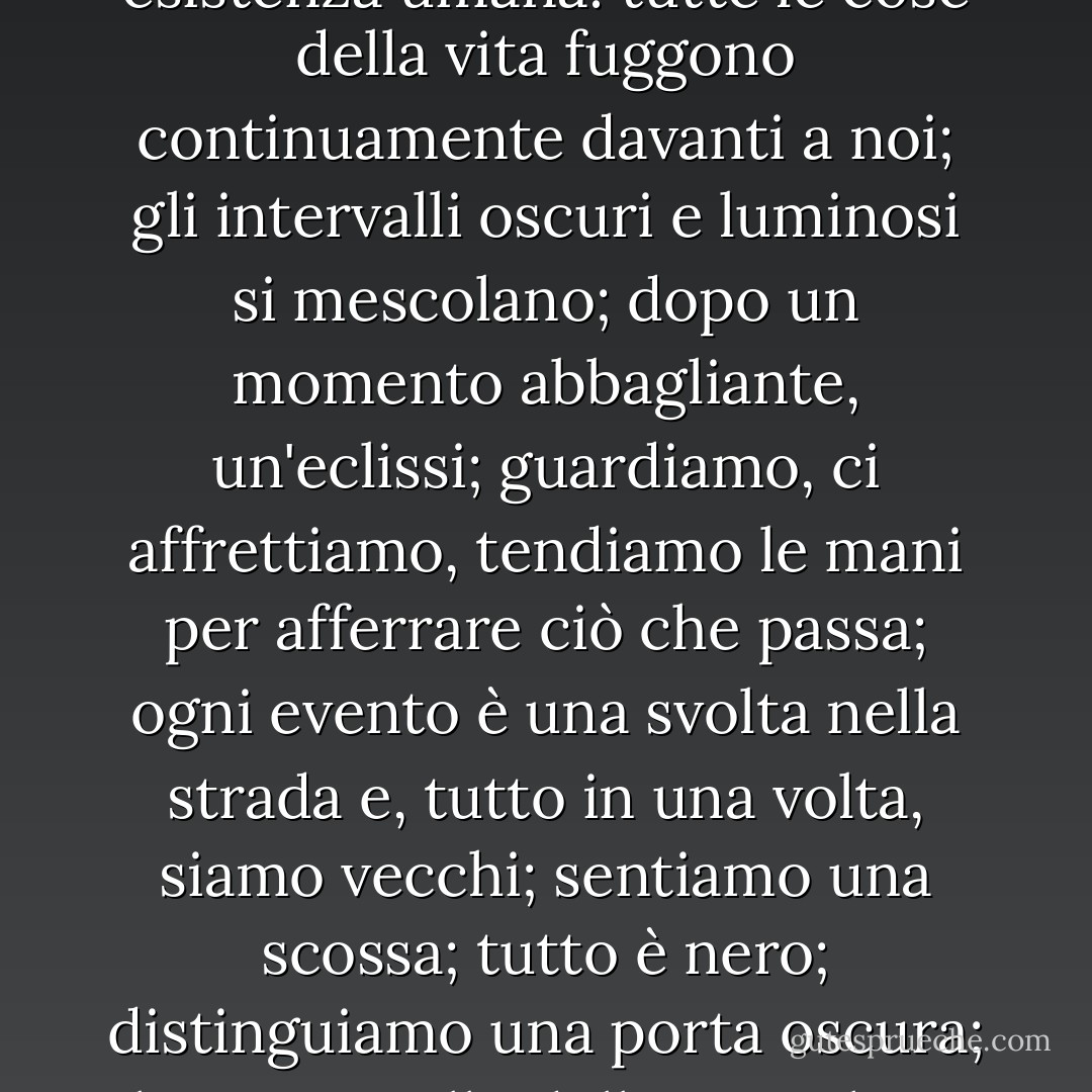 Viaggiare è nascere e morire ad ogni istante; forse, nella regione più vaga della sua mente, ha fatto paragoni tra il mutevole orizzonte e la nostra esistenza umana: tutte le cose della vita fuggono continuamente davanti a noi; gli intervalli oscuri e luminosi si mescolano; dopo un momento abbagliante, un'eclissi; guardiamo, ci affrettiamo, tendiamo le mani per afferrare ciò che passa; ogni evento è una svolta nella strada e, tutto in una volta, siamo vecchi; sentiamo una scossa; tutto è nero; distinguiamo una porta oscura; il tetro cavallo della vita, che ci ha trascinato, si ferma, e vediamo una persona velata e sconosciuta che si libera tra le ombre. - Victor Hugo