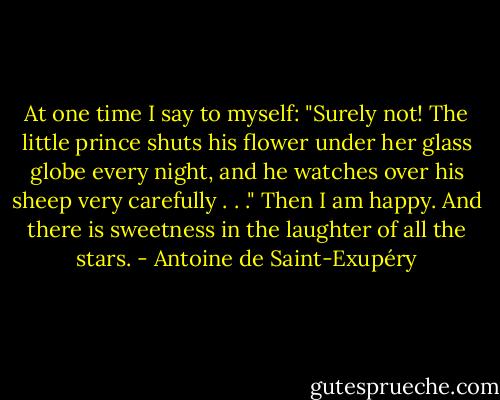 At one time I say to myself: "Surely not! The little prince shuts his flower under her glass globe every night, and he watches over his sheep very carefully . . ." Then I am happy. And there is sweetness in the laughter of all the stars. - Antoine de Saint-Exupéry