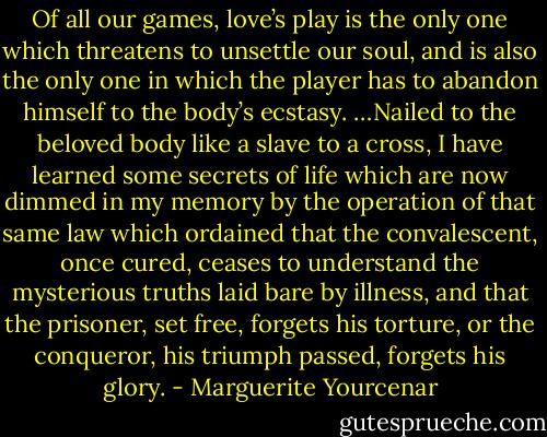 Of all our games, love’s play is the only one which threatens to unsettle our soul, and is also the only one in which the player has to abandon himself to the body’s ecstasy. …Nailed to the beloved body like a slave to a cross, I have learned some secrets of life which are now dimmed in my memory by the operation of that same law which ordained that the convalescent, once cured, ceases to understand the mysterious truths laid bare by illness, and that the prisoner, set free, forgets his torture, or the conqueror, his triumph passed, forgets his glory. - Marguerite Yourcenar