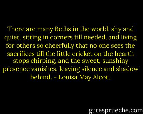There are many Beths in the world, shy and quiet, sitting in corners till needed, and living for others so cheerfully that no one sees the sacrifices till the little cricket on the hearth stops chirping, and the sweet, sunshiny presence vanishes, leaving silence and shadow behind. - Louisa May Alcott