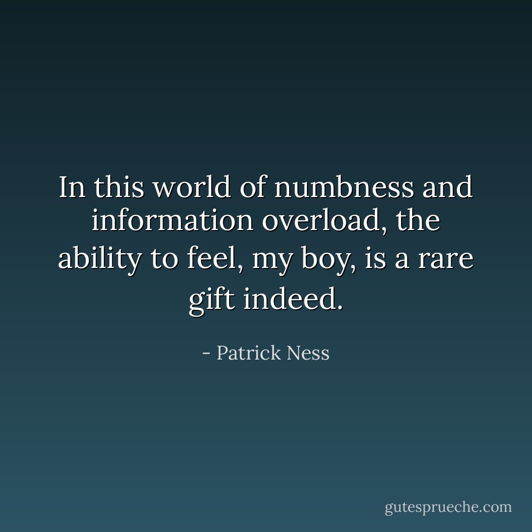In this world of numbness and information overload, the ability to feel, my boy, is a rare gift indeed. - Patrick Ness