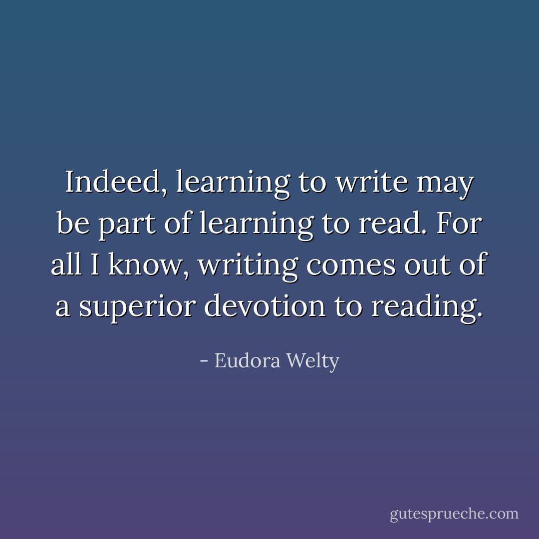 Indeed, learning to write may be part of learning to read. For all I know, writing comes out of a superior devotion to reading. - Eudora Welty