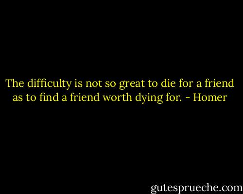The difficulty is not so great to die for a friend as to find a friend worth dying for. - Homer