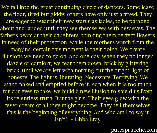 We fall into the great continuing circle of dancers. Some leave the floor, tired but giddy; others have only just arrived. They are eager to wear their new status as ladies, to be paraded about and lauded until they see themselves with new eyes. The fathers beam at their daughters, thinking them perfect flowers in need of their protection, while the mothers watch from the margins, certain this moment is their doing. We create illusions we need to go on. And one day, when they no longer dazzle or comfort, we tear them down, brick by glittering brick, until we are left with nothing but the bright light of honesty. The light is liberating. Necessary. Terrifying. We stand naked and emptied before it. Adn when it is too much for our eyes to take, we build a new illusion to shield us from its relentless truth.<br />But the girls! Their eyes glow with the fever dream of all they might become. They tell themselves this is the beginning of everything. And who am I to say it isn't?  - Libba Bray