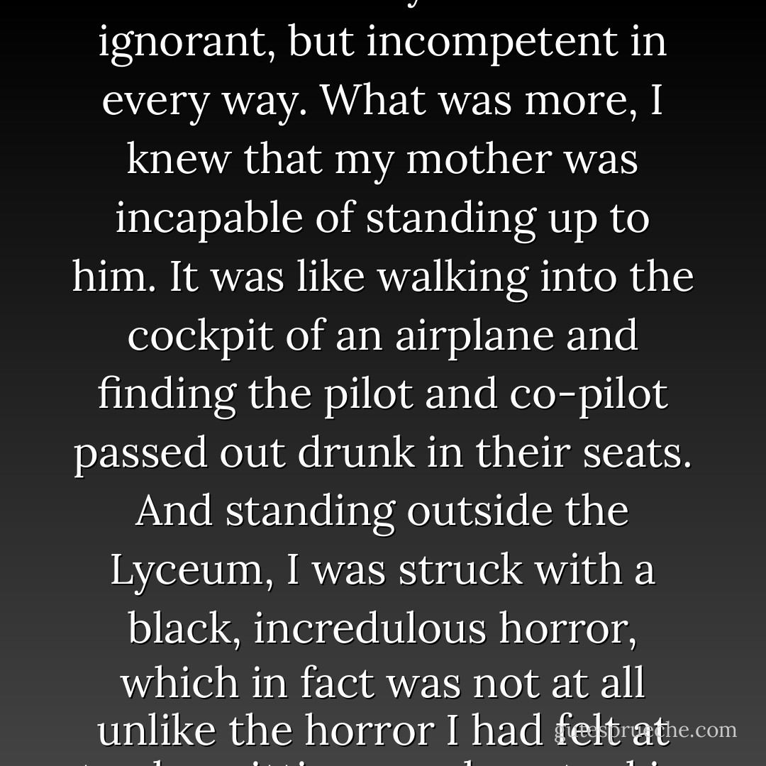 I realized that the childish impression I had always had of my father, as Just Lawgiver, was entirely wrong. We were utterly dependent on this man, who was not only deluded and ignorant, but incompetent in every way. What was more, I knew that my mother was incapable of standing up to him. It was like walking into the cockpit of an airplane and finding the pilot and co-pilot passed out drunk in their seats. And standing outside the Lyceum, I was struck with a black, incredulous horror, which in fact was not at all unlike the horror I had felt at twelve, sitting on a bar stool in our sunny little kitchen in Plano. Who is in control here? I thought, dismayed. Who is flying this plane? - Donna Tartt