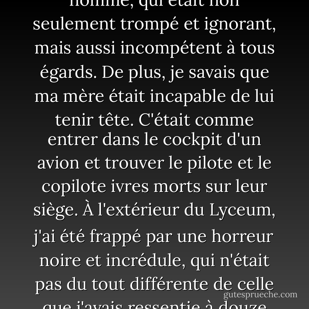 Je me suis rendu compte que l'impression enfantine que j'avais toujours eue de mon père, en tant que Juste Législateur, était totalement erronée. Nous étions totalement dépendants de cet homme, qui était non seulement trompé et ignorant, mais aussi incompétent à tous égards. De plus, je savais que ma mère était incapable de lui tenir tête. C'était comme entrer dans le cockpit d'un avion et trouver le pilote et le copilote ivres morts sur leur siège. À l'extérieur du Lyceum, j'ai été frappé par une horreur noire et incrédule, qui n'était pas du tout différente de celle que j'avais ressentie à douze ans, assis sur un tabouret de bar dans notre petite cuisine ensoleillée de Plano. Qui contrôle la situation ? me suis-je dit, consterné. Qui pilote cet avion ? - Donna Tartt