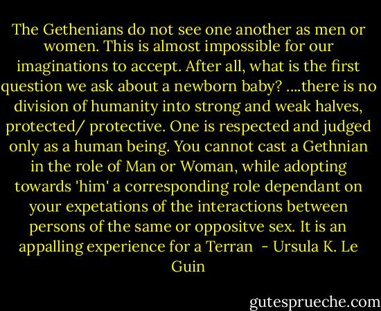 The Gethenians do not see one another as men or women. This is almost impossible for our imaginations to accept. After all, what is the first question we ask about a newborn baby? ....there is no division of humanity into strong and weak halves, protected/ protective. One is respected and judged only as a human being. You cannot cast a Gethnian in the role of Man or Woman, while adopting towards 'him' a corresponding role dependant on your expetations of the interactions between persons of the same or oppositve sex. It is an appalling experience for a Terran  - Ursula K. Le Guin