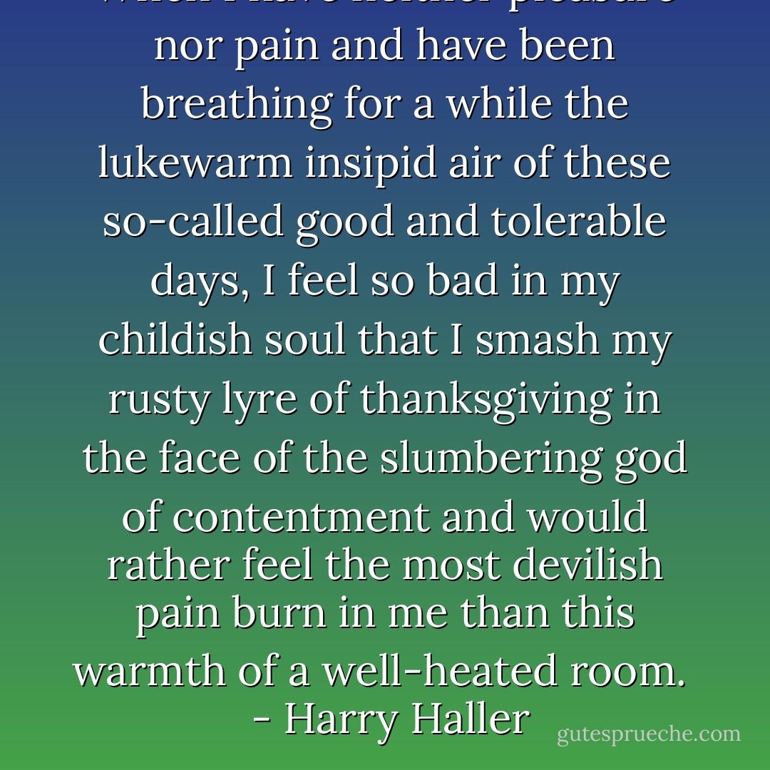 When I have neither pleasure nor pain and have been breathing for a while the lukewarm insipid air of these so-called good and tolerable days, I feel so bad in my childish soul that I smash my rusty lyre of thanksgiving in the face of the slumbering god of contentment and would rather feel the most devilish pain burn in me than this warmth of a well-heated room. <br /><br />- Harry Haller - Hermann Hesse