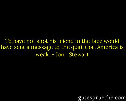 To have not shot his friend in the face would have sent a message to the quail that America is weak. - Jon   Stewart