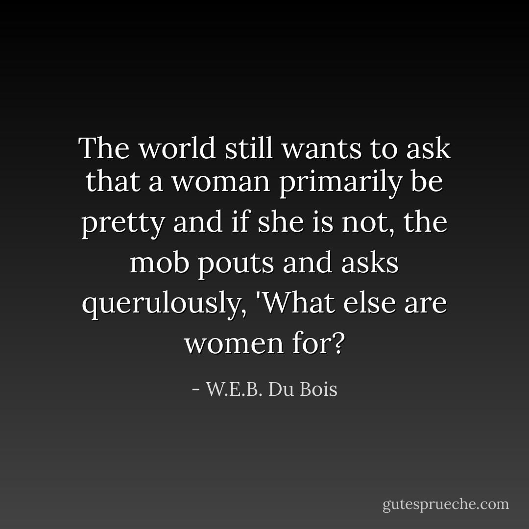 The world still wants to ask that a woman primarily be pretty and if she is not, the mob pouts and asks querulously, 'What else are women for? - W.E.B. Du Bois