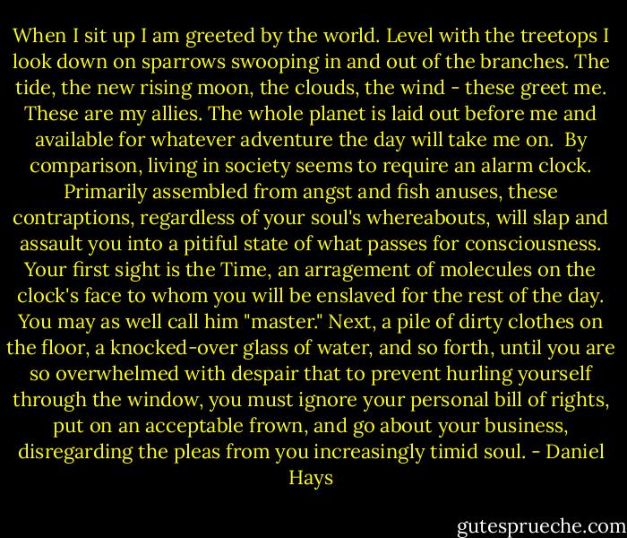 When I sit up I am greeted by the world. Level with the treetops I look down on sparrows swooping in and out of the branches. The tide, the new rising moon, the clouds, the wind - these greet me. These are my allies. The whole planet is laid out before me and available for whatever adventure the day will take me on. <br />By comparison, living in society seems to require an alarm clock. Primarily assembled from angst and fish anuses, these contraptions, regardless of your soul's whereabouts, will slap and assault you into a pitiful state of what passes for consciousness. Your first sight is the Time, an arragement of molecules on the clock's face to whom you will be enslaved for the rest of the day. You may as well call him "master." Next, a pile of dirty clothes on the floor, a knocked-over glass of water, and so forth, until you are so overwhelmed with despair that to prevent hurling yourself through the window, you must ignore your personal bill of rights, put on an acceptable frown, and go about your business, disregarding the pleas from you increasingly timid soul. - Daniel Hays