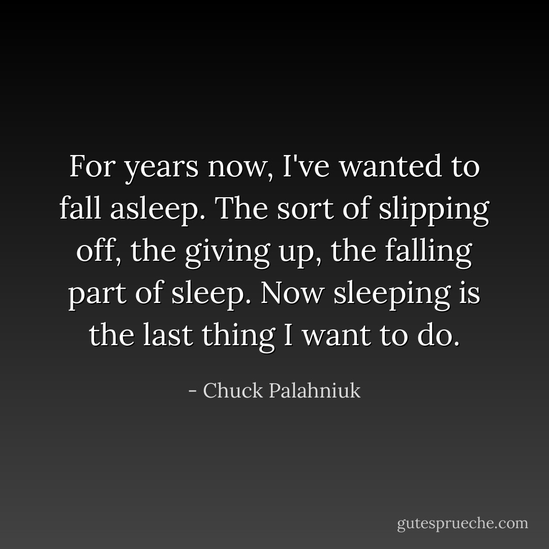 For years now, I've wanted to fall asleep. The sort of slipping off, the giving up, the falling part of sleep. Now sleeping is the last thing I want to do. - Chuck Palahniuk