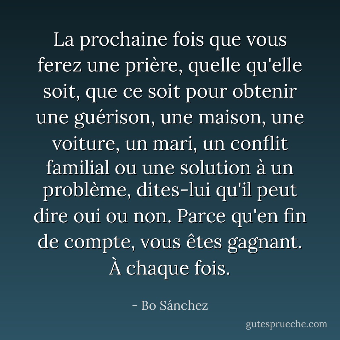 La prochaine fois que vous ferez une prière, quelle qu'elle soit, que ce soit pour obtenir une guérison, une maison, une voiture, un mari, un conflit familial ou une solution à un problème, dites-lui qu'il peut dire oui ou non. Parce qu'en fin de compte, vous êtes gagnant. À chaque fois. - Bo Sánchez