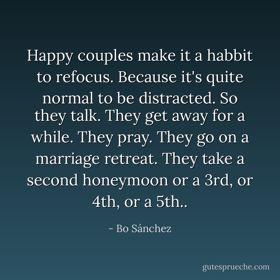 Happy couples make it a habbit to refocus. Because it's quite normal to be distracted. So they talk. They get away for a while. They pray. They go on a marriage retreat. They take a second honeymoon or a 3rd, or 4th, or a 5th.. - Bo Sánchez