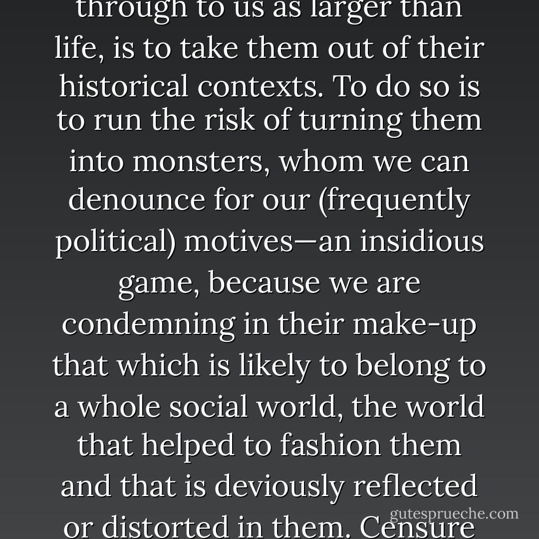 It follows that the one thing we should not do to the men and women of past time, and particularly if they ghost through to us as larger than life, is to take them out of their historical contexts. To do so is to run the risk of turning them into monsters, whom we can denounce for our (frequently political) motives—an insidious game, because we are condemning in their make-up that which is likely to belong to a whole social world, the world that helped to fashion them and that is deviously reflected or distorted in them. Censure of this sort is the work of petty moralists and propagandists, not historians (p. 5). - Lauro Martines