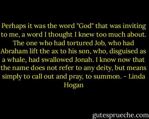 Perhaps it was the word "God" that was inviting to me, a word I thought I knew too much about. The one who had tortured Job, who had Abraham lift the ax to his son, who, disguised as a whale, had swallowed Jonah. I know now that the name does not refer to any deity, but means simply to call out and pray, to summon. - Linda Hogan