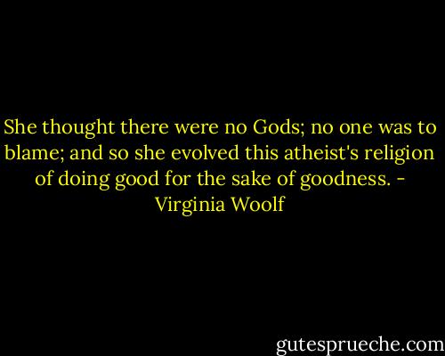 She thought there were no Gods; no one was to blame; and so she evolved this atheist's religion of doing good for the sake of goodness. - Virginia Woolf