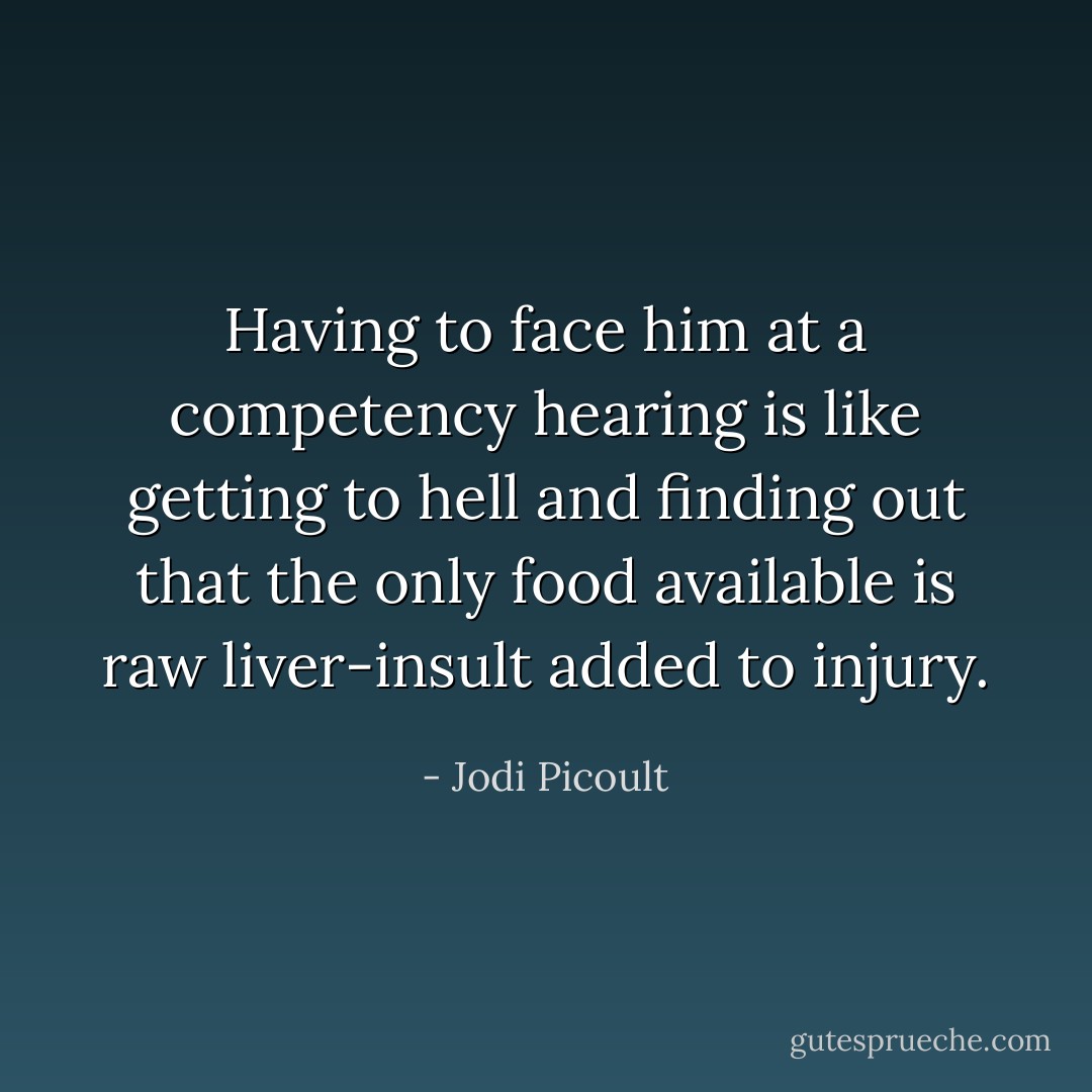 Having to face him at a competency hearing is like getting to hell and finding out that the only food available is raw liver-insult added to injury. - Jodi Picoult