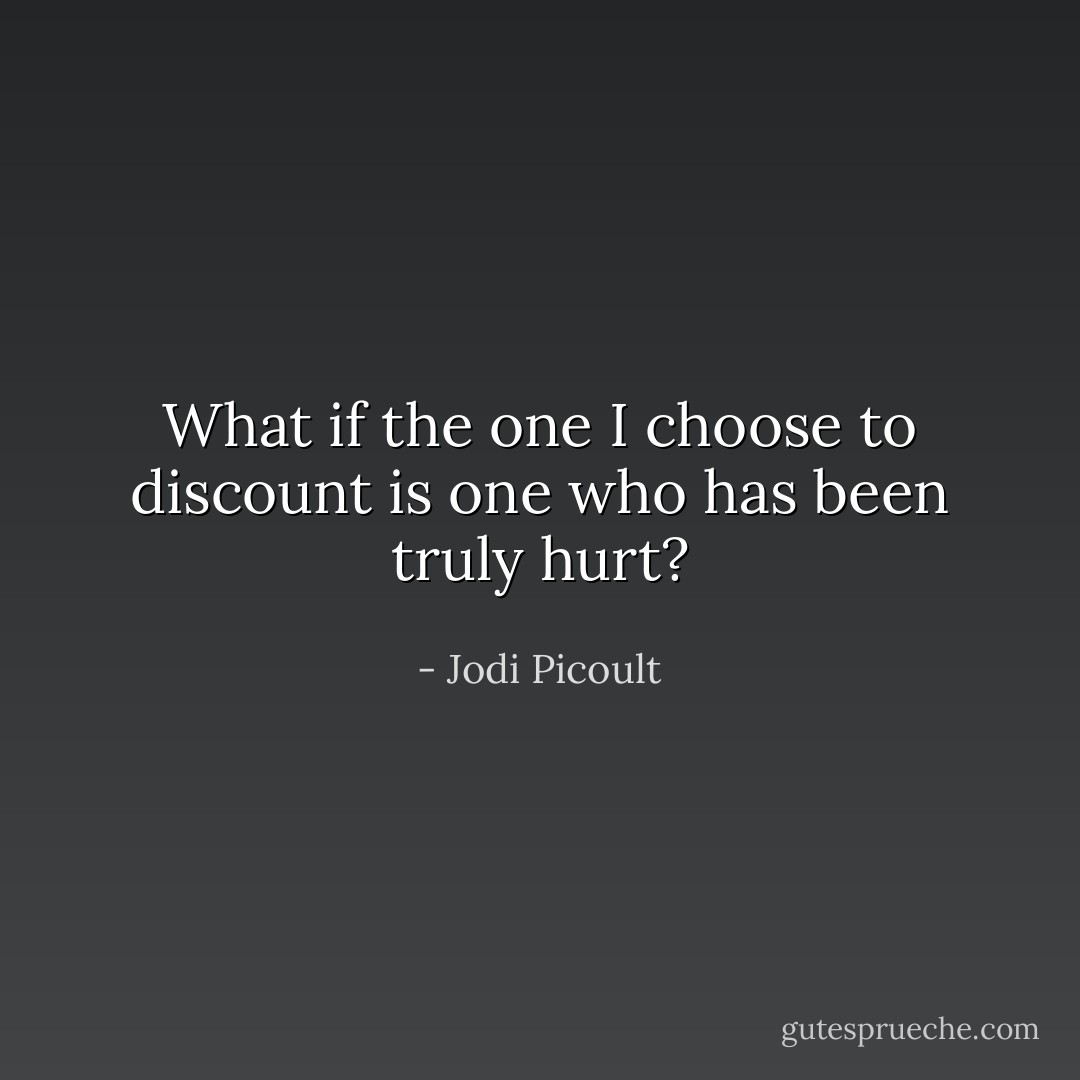 What if the one I choose to discount is one who has been truly hurt? - Jodi Picoult