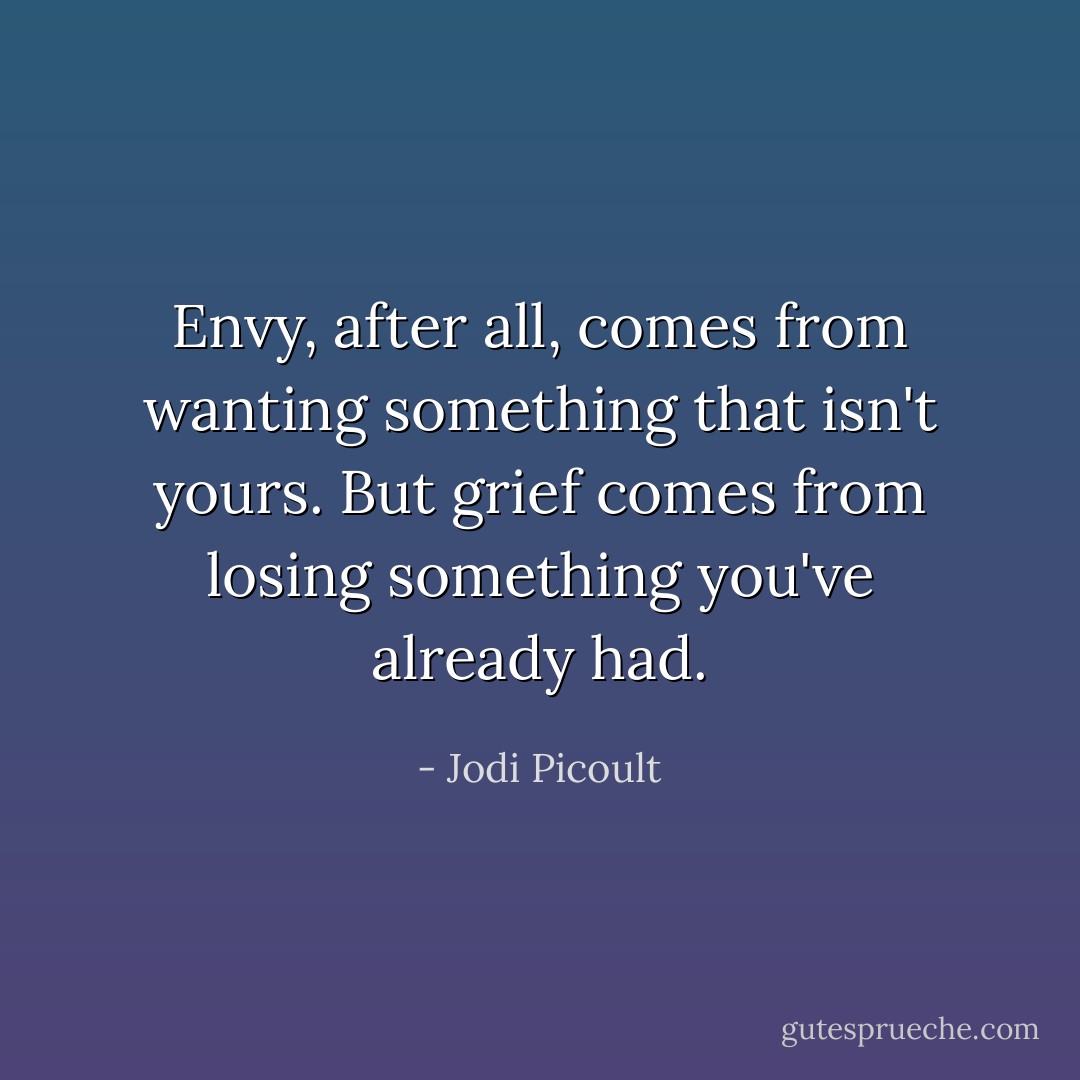 Envy, after all, comes from wanting something that isn't yours. But grief comes from losing something you've already had. - Jodi Picoult
