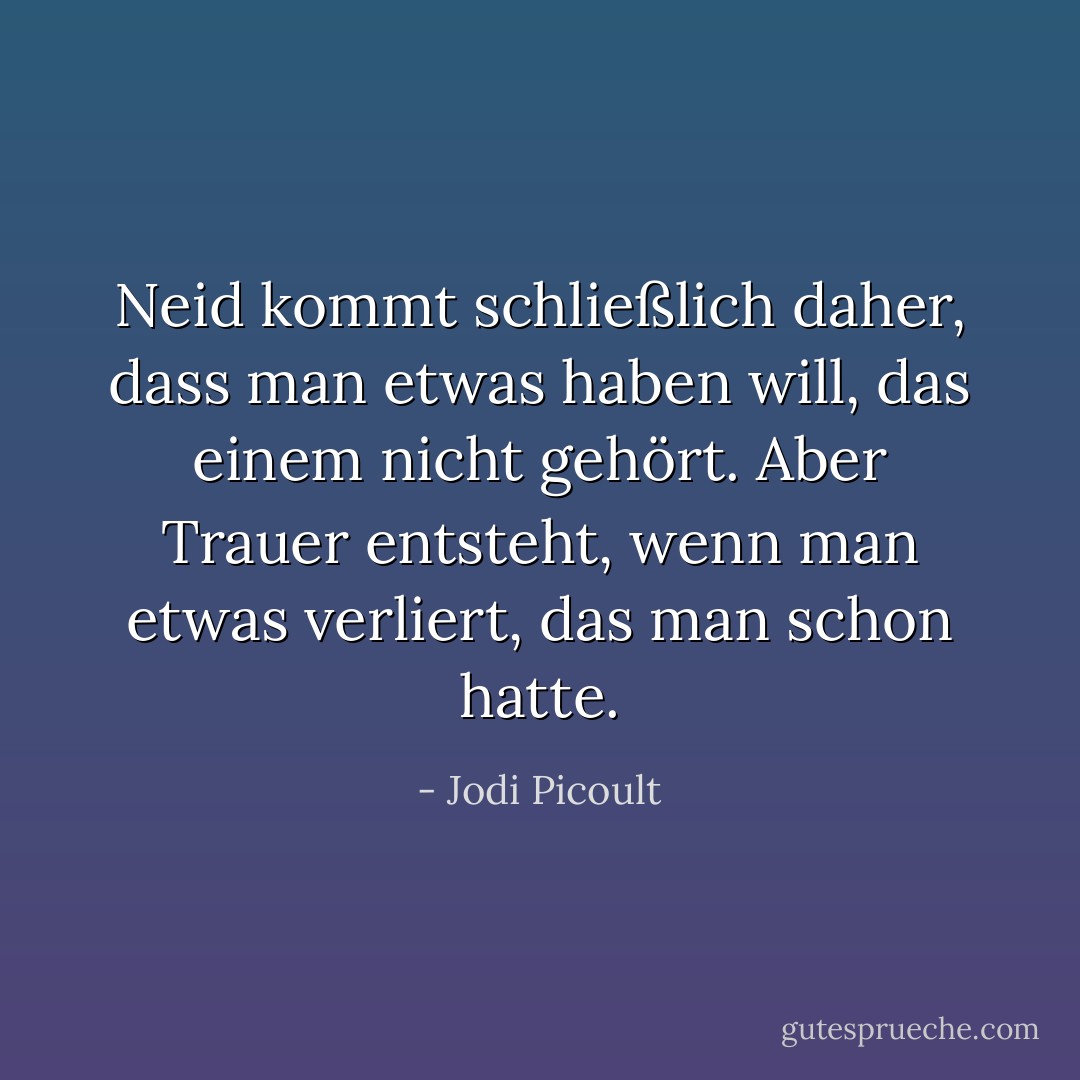 Neid kommt schließlich daher, dass man etwas haben will, das einem nicht gehört. Aber Trauer entsteht, wenn man etwas verliert, das man schon hatte. - Jodi Picoult<