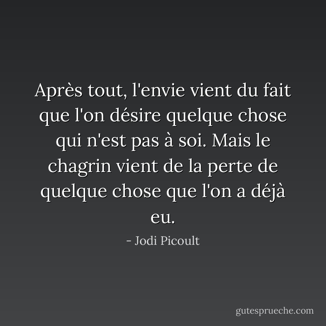Après tout, l'envie vient du fait que l'on désire quelque chose qui n'est pas à soi. Mais le chagrin vient de la perte de quelque chose que l'on a déjà eu. - Jodi Picoult