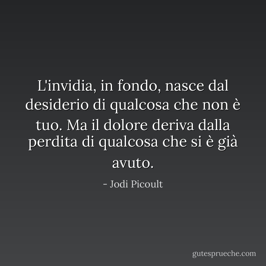 L'invidia, in fondo, nasce dal desiderio di qualcosa che non è tuo. Ma il dolore deriva dalla perdita di qualcosa che si è già avuto. - Jodi Picoult