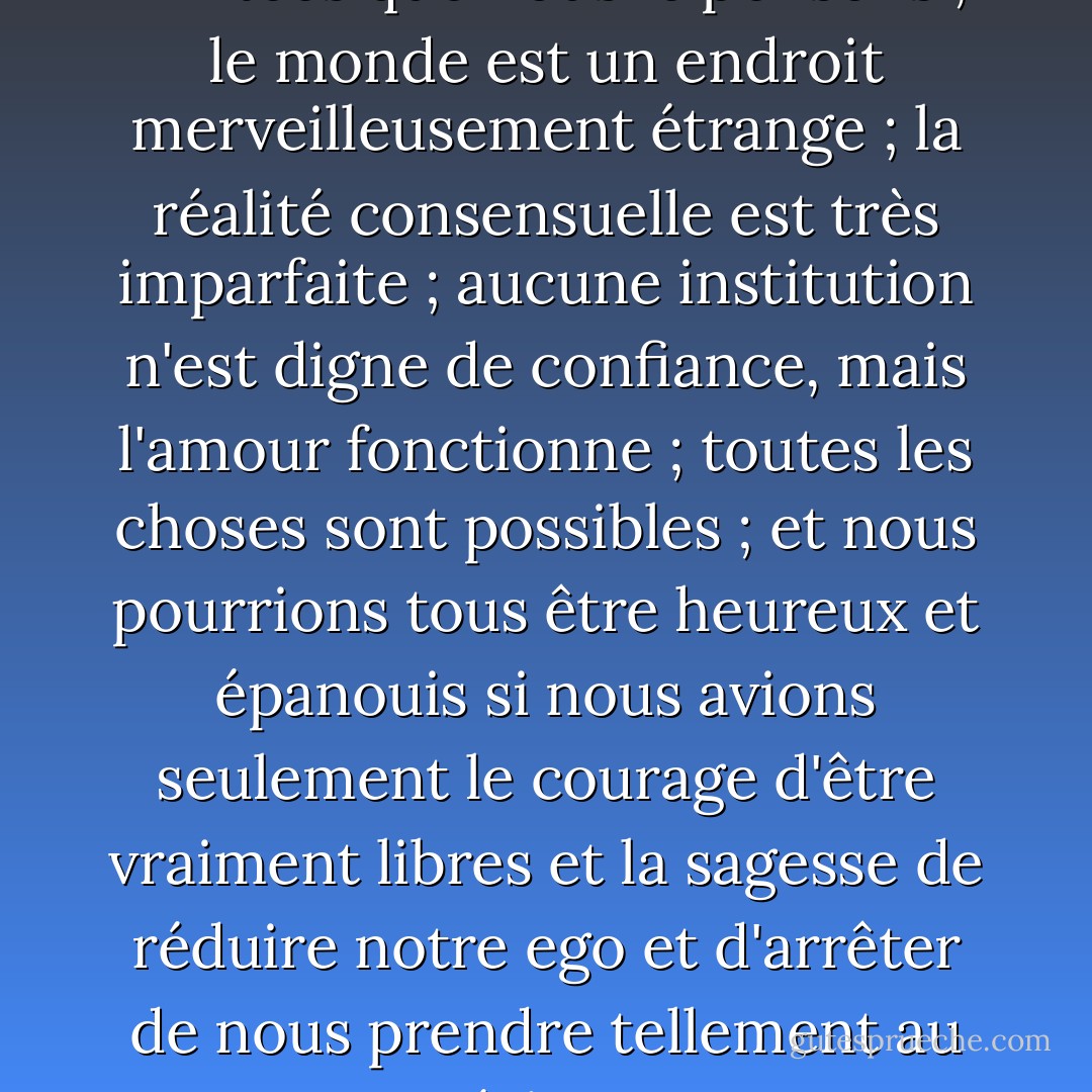 Nos vies ne sont pas aussi limitées que nous le pensons ; le monde est un endroit merveilleusement étrange ; la réalité consensuelle est très imparfaite ; aucune institution n'est digne de confiance, mais l'amour fonctionne ; toutes les choses sont possibles ; et nous pourrions tous être heureux et épanouis si nous avions seulement le courage d'être vraiment libres et la sagesse de réduire notre ego et d'arrêter de nous prendre tellement au sérieux. - Tom Robbins