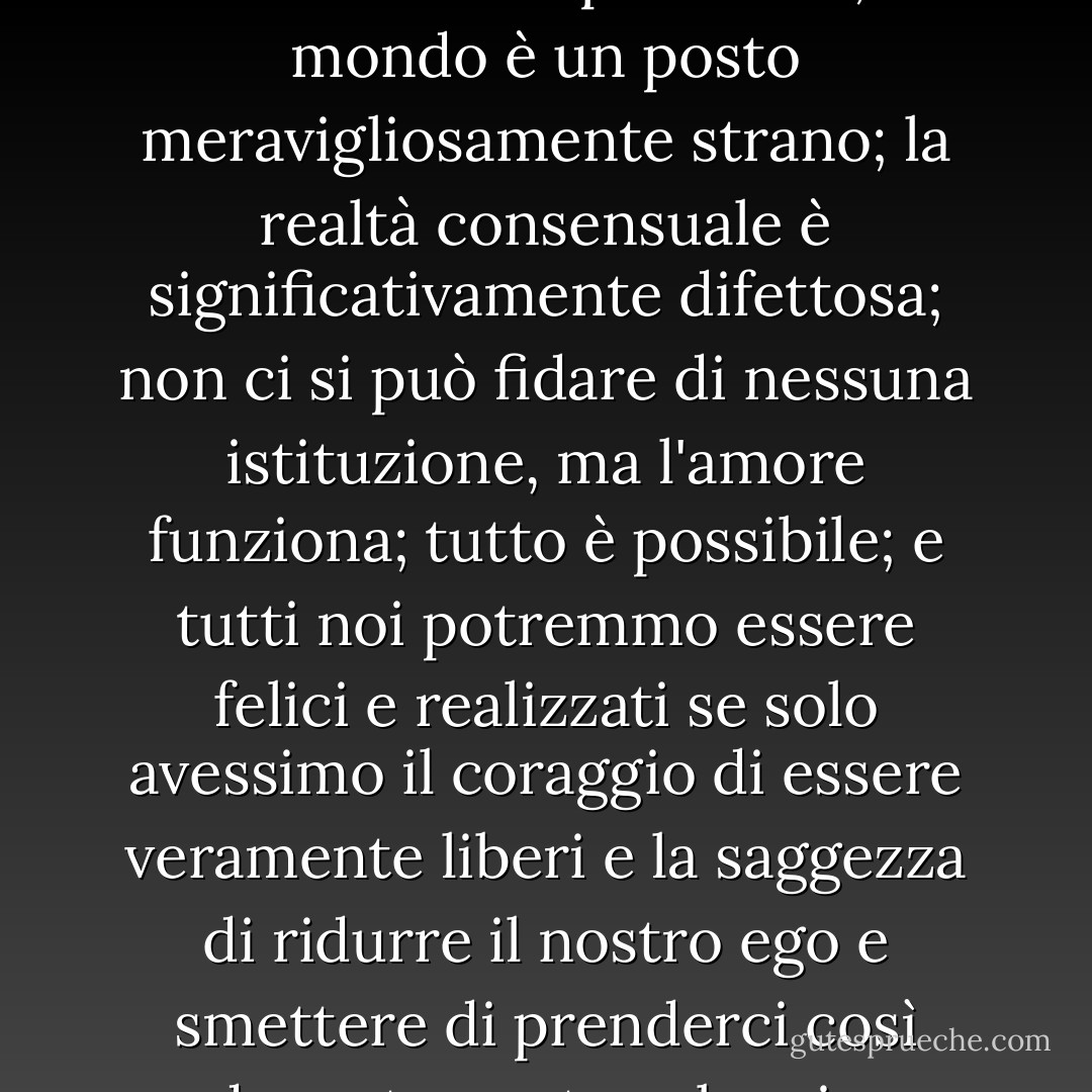 Le nostre vite non sono così limitate come pensiamo; il mondo è un posto meravigliosamente strano; la realtà consensuale è significativamente difettosa; non ci si può fidare di nessuna istituzione, ma l'amore funziona; tutto è possibile; e tutti noi potremmo essere felici e realizzati se solo avessimo il coraggio di essere veramente liberi e la saggezza di ridurre il nostro ego e smettere di prenderci così dannatamente sul serio. - Tom Robbins