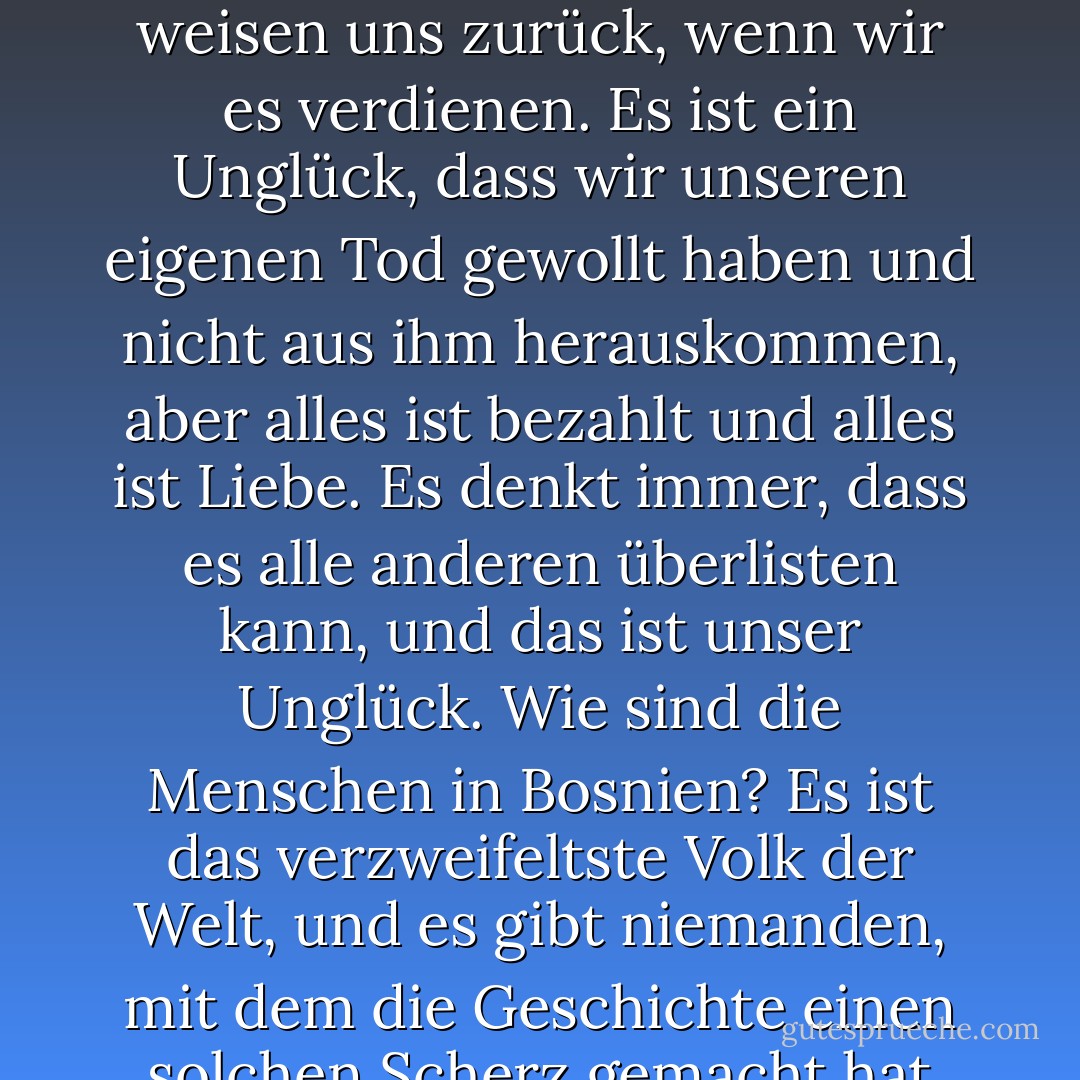 Wir sind Niemande. Wir sind immer an der Grenze, immer im Frieden. Wir werden noch identifiziert, aber wir wissen nicht, wer wir sind. Wir leben an der Grenze von Welten, an der Grenze von Nationen, immer schuldig an etwas. Der Schmelztiegel der Geschichte bricht auf uns ein wie ein Bergrücken. Wir sind zerrissen, aber wir sind nicht unglücklich. Wenn der Handschuh, den die Hexe der Mutter ausgezogen hat, keinen Fluss, keine Ohren mehr hat, ist er zu klein, um ein See zu sein, zu groß, um von der Erde weggespült zu werden. Die anderen erweisen uns die Ehre, ihre Flagge zu zeigen, weil wir keine eigene haben. Wir sind da, wenn wir gebraucht werden, aber sie weisen uns zurück, wenn wir es verdienen. Es ist ein Unglück, dass wir unseren eigenen Tod gewollt haben und nicht aus ihm herauskommen, aber alles ist bezahlt und alles ist Liebe. Es denkt immer, dass es alle anderen überlisten kann, und das ist unser Unglück. Wie sind die Menschen in Bosnien? Es ist das verzweifeltste Volk der Welt, und es gibt niemanden, mit dem die Geschichte einen solchen Scherz gemacht hat wie mit Bosnien. Wir waren das, was wir heute sein wollen, aber etwas anderes sind wir nicht geworden. Mit einem unklaren Schicksal, vielleicht aufgrund von Ungerechtigkeit und Verschwendung, wollen wir nicht zurückblicken, aber wir haben auch keine Zeit, um nach vorne zu schauen. Warum sind wir zufällig so übertrieben weich und grob, gespalten und hart? Warum verehren wir zufällig die Liebe als einzigen Ausweg aus dieser Unentschlossenheit, warum? Weil sie uns nicht fremd ist. Und wenn sie uns nicht egal ist, bedeutet das, dass wir ehrlich sind. Und wenn wir ehrlich sind, Ehre für unser Volk! - Meša Selimović<