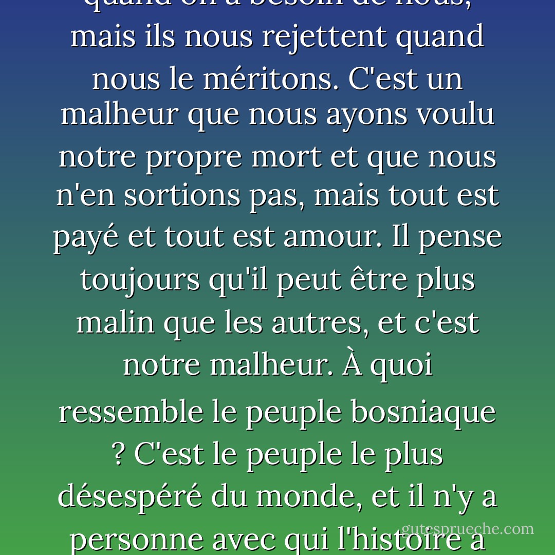 Nous sommes des moins que rien. Nous sommes toujours à la frontière, toujours en paix. Nous sommes toujours reconnus, mais nous ne savons pas qui nous sommes. Nous vivons à la frontière des mondes, à la frontière des nations, toujours coupables de quelque chose. Le creuset de l'histoire se brise sur nous comme une crête. Nous sommes déchirés, mais nous ne sommes pas malheureux. Quand le gant que la sorcière a déballé de la mère n'a plus de flux, plus d'oreilles, il est trop petit pour être un lac, trop grand pour être emporté par la terre. Les autres nous font l'honneur de porter leur drapeau parce que nous n'en avons pas. Nous sommes là quand on a besoin de nous, mais ils nous rejettent quand nous le méritons. C'est un malheur que nous ayons voulu notre propre mort et que nous n'en sortions pas, mais tout est payé et tout est amour. Il pense toujours qu'il peut être plus malin que les autres, et c'est notre malheur. À quoi ressemble le peuple bosniaque ? C'est le peuple le plus désespéré du monde, et il n'y a personne avec qui l'histoire a joué une telle farce que la Bosnie. Nous étions ce que nous voulons être aujourd'hui, mais nous ne sommes pas devenus autre chose. Avec un destin flou, peut-être à cause de l'injustice et du gaspillage, nous ne voulons pas regarder en arrière, mais nous n'avons pas le temps de regarder en avant. Pourquoi sommes-nous, par hasard, si excessivement doux et grossiers, divisés et durs. Pourquoi vénérons-nous l'amour comme seul moyen de sortir de cette indécision, pourquoi ? Parce qu'il ne nous est pas étranger. Et quand nous nous en moquons, c'est que nous sommes honnêtes. Et quand nous sommes honnêtes, honneur à notre peuple ! - Meša Selimović