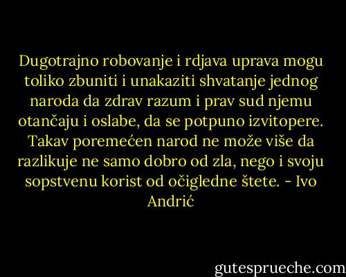 Dugotrajno robovanje i rdjava uprava mogu toliko zbuniti i unakaziti shvatanje jednog naroda da zdrav razum i prav sud njemu otančaju i oslabe, da se potpuno izvitopere. Takav poremećen narod ne može više da razlikuje ne samo dobro od zla, nego i svoju sopstvenu korist od očigledne štete. - Ivo Andrić