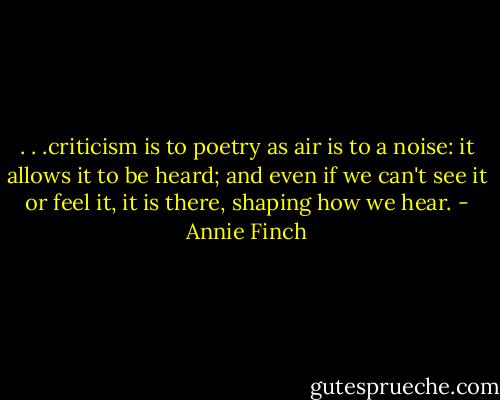 . . .criticism is to poetry as air is to a noise: it allows it to be heard; and even if we can't see it or feel it, it is there, shaping how we hear. - Annie Finch