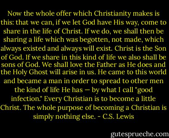 Now the whole offer which Christianity makes is this: that we can, if we let God have His way, come to share in the life of Christ. If we do, we shall then be sharing a life which was begotten, not made, which always existed and always will exist. Christ is the Son of God. If we share in this kind of life we also shall be sons of God. We shall love the Father as He does and the Holy Ghost will arise in us. He came to this world and became a man in order to spread to other men the kind of life He has — by what I call "good infection." Every Christian is to become a little Christ. The whole purpose of becoming a Christian is simply nothing else. - C.S. Lewis