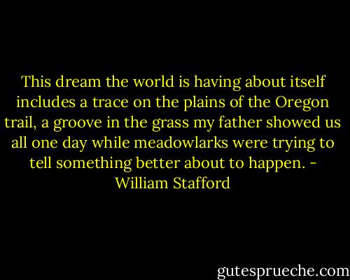 This dream the world is having about itself<br />includes a trace on the plains of the Oregon trail,<br />a groove in the grass my father showed us all<br />one day while meadowlarks were trying to tell<br />something better about to happen. - William Stafford