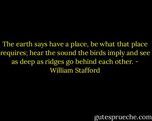 The earth says have a place, be what that place<br />requires; hear the sound the birds imply<br />and see as deep as ridges go behind<br />each other. - William Stafford