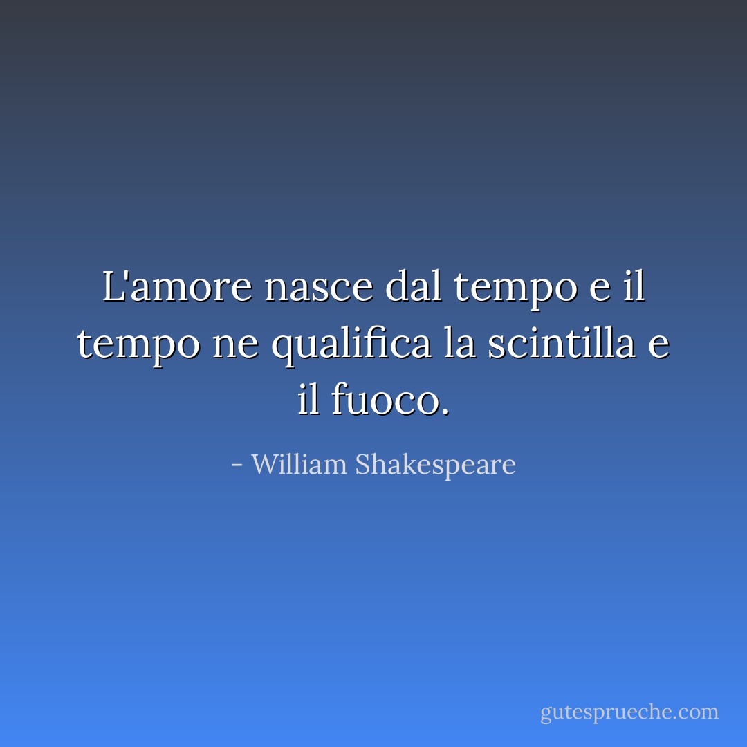 L'amore nasce dal tempo e il tempo ne qualifica la scintilla e il fuoco. - William Shakespeare