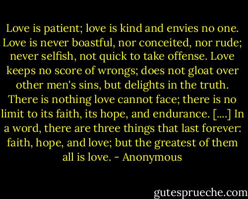 Love is patient; love is kind and envies no one. Love is never boastful, nor conceited, nor rude; never selfish, not quick to take offense. Love keeps no score of wrongs; does not gloat over other men's sins, but delights in the truth. There is nothing love cannot face; there is no limit to its faith, its hope, and endurance. [....] In a word, there are three things that last forever: faith, hope, and love; but the greatest of them all is love. - Anonymous
