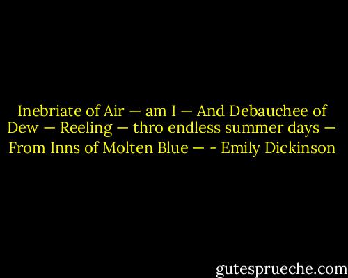 Inebriate of Air — am I —<br />And Debauchee of Dew —<br />Reeling — thro endless summer days —<br />From Inns of Molten Blue — - Emily Dickinson