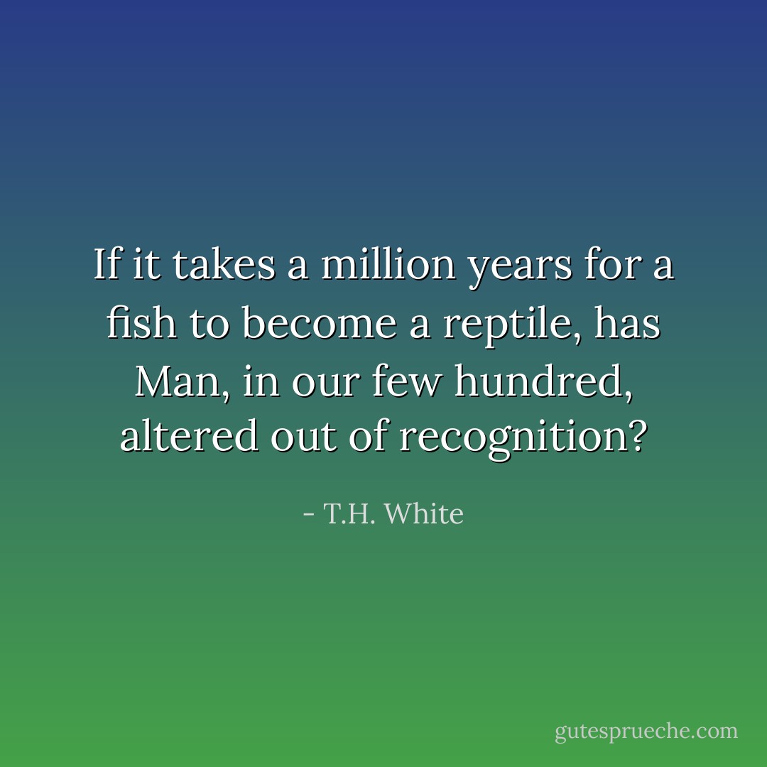 If it takes a million years for a fish to become a reptile, has Man, in our few hundred, altered out of recognition? - T.H. White
