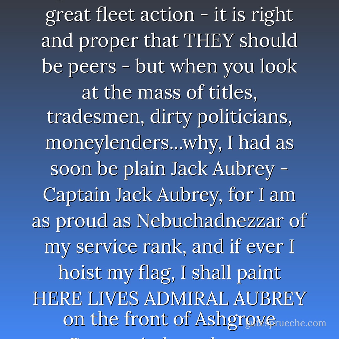 Not that I mean the least fling against men who have won a great fleet action - it is right and proper that THEY should be peers - but when you look at the mass of titles, tradesmen, dirty politicians, moneylenders...why, I had as soon be plain Jack Aubrey - Captain Jack Aubrey, for I am as proud as Nebuchadnezzar of my service rank, and if ever I hoist my flag, I shall paint HERE LIVES ADMIRAL AUBREY on the front of Ashgrove Cottage in huge letters. - Patrick O'Brian