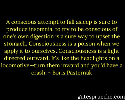 A conscious attempt to fall asleep is sure to produce insomnia, to try to be conscious of one's own digestion is a sure way to upset the stomach. Consciousness is a poison when we apply it to ourselves. Consciousness is a light directed outward. It's like the headlights on a locomotive—turn them inward and you'd have a crash. - Boris Pasternak