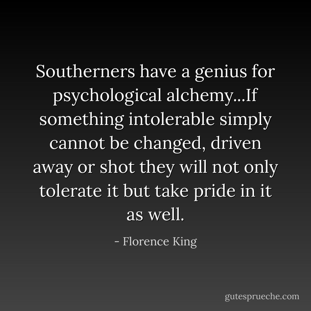 Southerners have a genius for psychological alchemy...If something intolerable simply cannot be changed, driven away or shot they will not only tolerate it but take pride in it as well. - Florence King