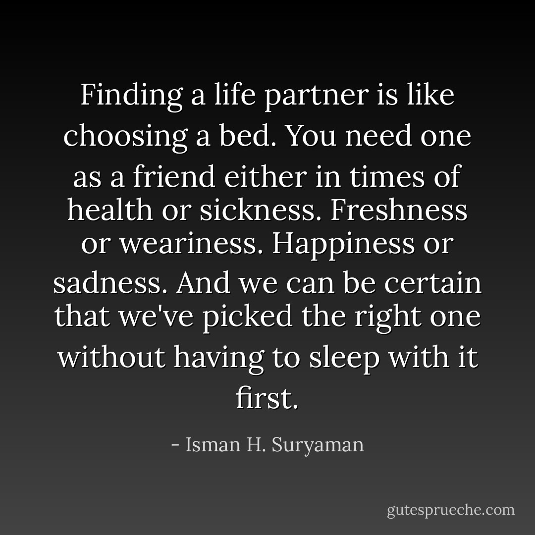 Finding a life partner is like choosing a bed. You need one as a friend either in times of health or sickness. Freshness or weariness. Happiness or sadness. And we can be certain that we've picked the right one without having to sleep with it first. - Isman H. Suryaman