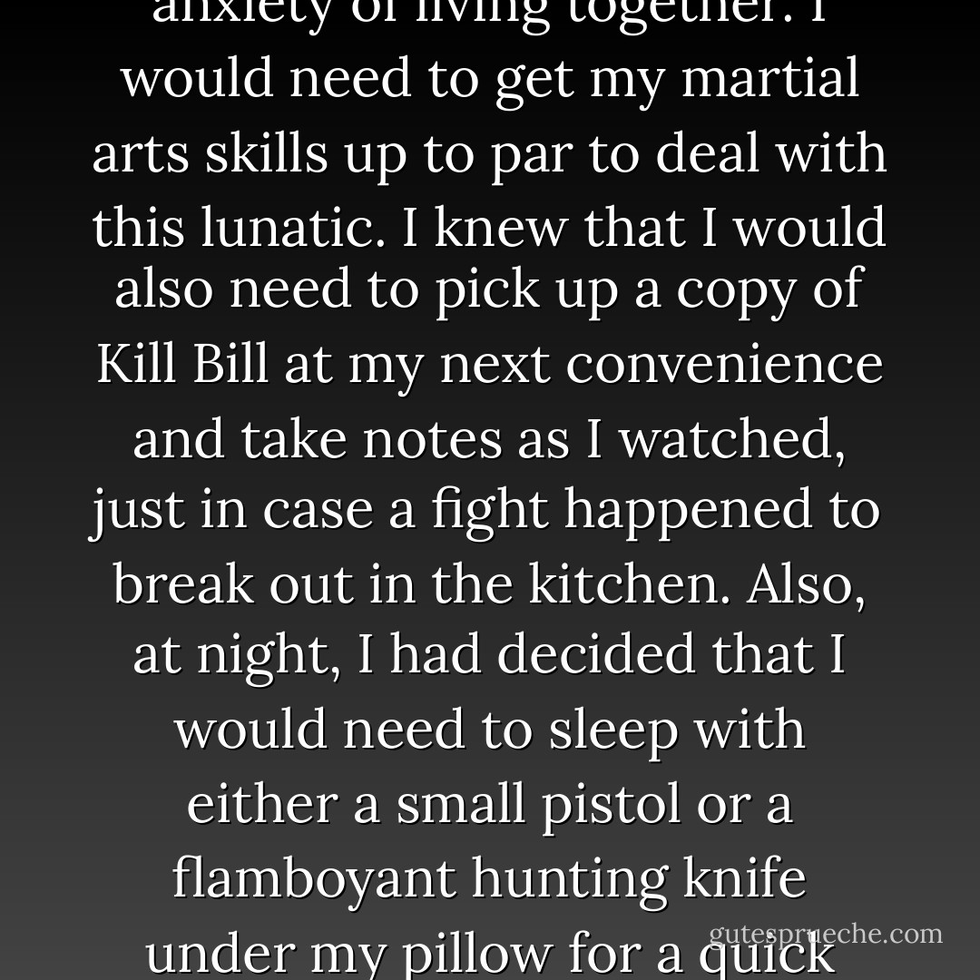 Hunter was bipolar, for crying out loud. He had checked into the nut house on more than one occasion and, honestly, I was already starting to feel the anxiety of living together. I would need to get my martial arts skills up to par to deal with this lunatic. I knew that I would also need to pick up a copy of Kill Bill at my next convenience and take notes as I watched, just in case a fight happened to break out in the kitchen. Also, at night, I had decided that I would need to sleep with either a small pistol or a flamboyant hunting knife under my pillow for a quick grab, in case he skipped his meds one night and decided to kill me. I needed to be prepared for the unthinkable.  - Chase Brooks