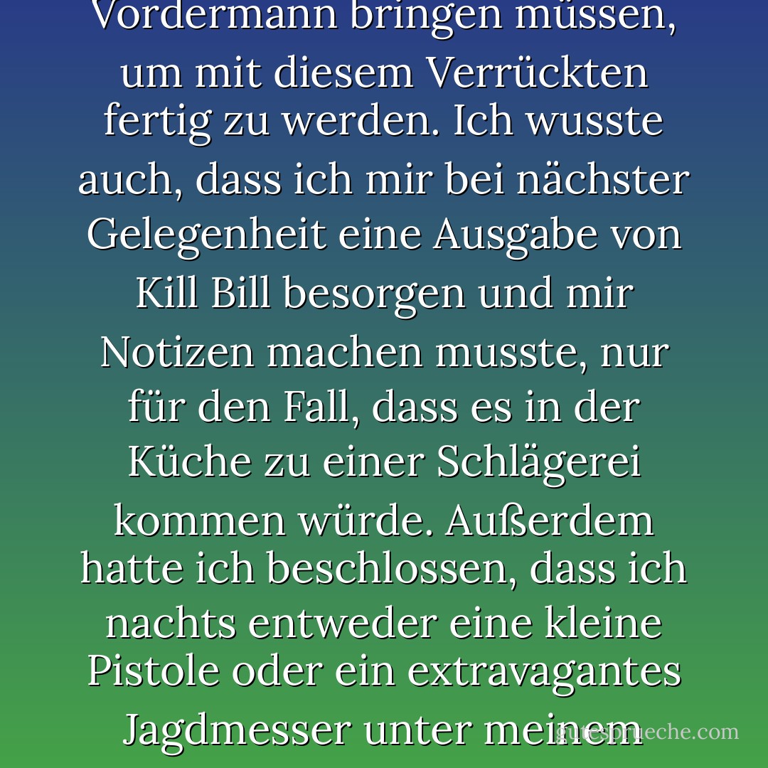 Hunter war bipolar, um Himmels willen. Er hatte mehr als einmal in der Klapsmühle eingecheckt, und ehrlich gesagt, begann ich bereits, die Angst vor dem Zusammenleben zu spüren. Ich würde meine Kampfsportfähigkeiten auf Vordermann bringen müssen, um mit diesem Verrückten fertig zu werden. Ich wusste auch, dass ich mir bei nächster Gelegenheit eine Ausgabe von Kill Bill besorgen und mir Notizen machen musste, nur für den Fall, dass es in der Küche zu einer Schlägerei kommen würde. Außerdem hatte ich beschlossen, dass ich nachts entweder eine kleine Pistole oder ein extravagantes Jagdmesser unter meinem Kopfkissen liegen haben musste, um schnell zuzugreifen, falls er eines Nachts seine Medikamente nicht einnahm und beschloss, mich zu töten. Ich musste auf das Undenkbare vorbereitet sein. - Chase Brooks<