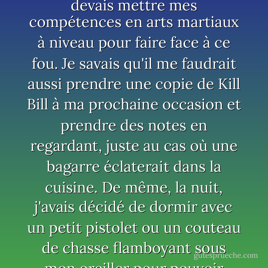 Hunter était bipolaire, bon sang de bonsoir. Il était entré dans la maison des fous plus d'une fois et, honnêtement, je commençais déjà à ressentir l'angoisse de la cohabitation. Je devais mettre mes compétences en arts martiaux à niveau pour faire face à ce fou. Je savais qu'il me faudrait aussi prendre une copie de Kill Bill à ma prochaine occasion et prendre des notes en regardant, juste au cas où une bagarre éclaterait dans la cuisine. De même, la nuit, j'avais décidé de dormir avec un petit pistolet ou un couteau de chasse flamboyant sous mon oreiller pour pouvoir l'attraper rapidement, au cas où il sauterait ses médicaments une nuit et déciderait de me tuer. Je devais me préparer à l'impensable. - Chase Brooks